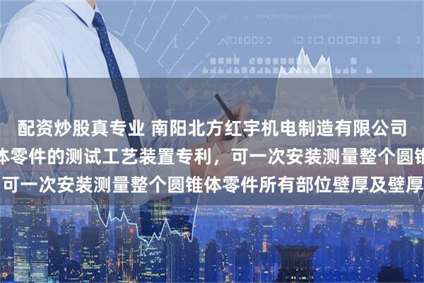 配资炒股真专业 南阳北方红宇机电制造有限公司取得测量空心回转圆锥体零件的测试工艺装置专利，可一次安装测量整个圆锥体零件所有部位壁厚及壁厚差