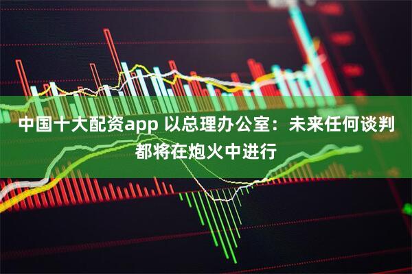 中国十大配资app 以总理办公室：未来任何谈判都将在炮火中进行