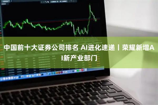 中国前十大证券公司排名 AI进化速递丨荣耀新增AI新产业部门
