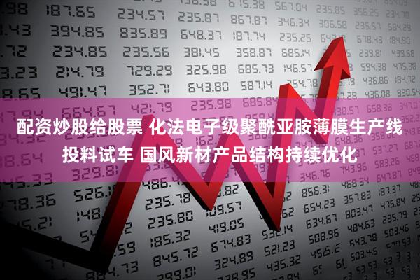 配资炒股给股票 化法电子级聚酰亚胺薄膜生产线投料试车 国风新材产品结构持续优化