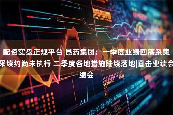 配资实盘正规平台 昆药集团：一季度业绩回落系集采续约尚未执行 二季度各地措施陆续落地|直击业绩会
