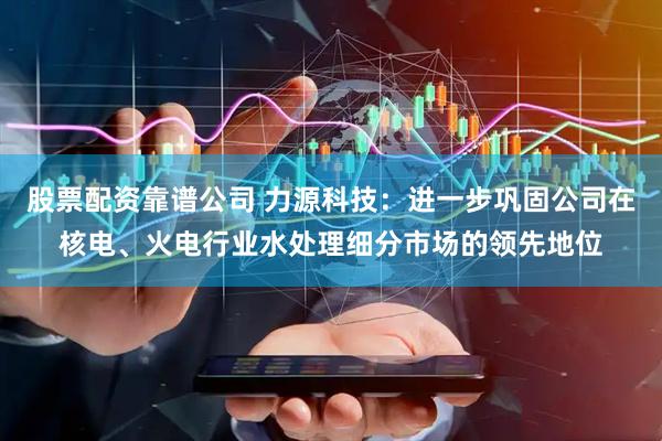 股票配资靠谱公司 力源科技：进一步巩固公司在核电、火电行业水处理细分市场的领先地位
