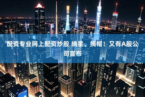 配资专业网上配资炒股 摘星、摘帽！又有A股公司宣布