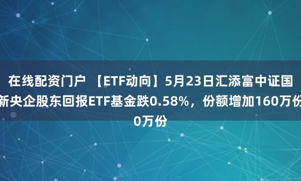 在线配资门户 【ETF动向】5月23日汇添富中证国新央企股东回报ETF基金跌0.58%，份额增加160万份