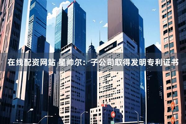 在线配资网站 星帅尔：子公司取得发明专利证书