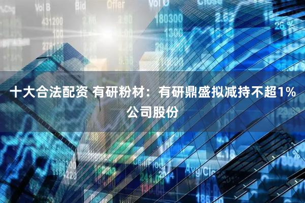 十大合法配资 有研粉材：有研鼎盛拟减持不超1%公司股份