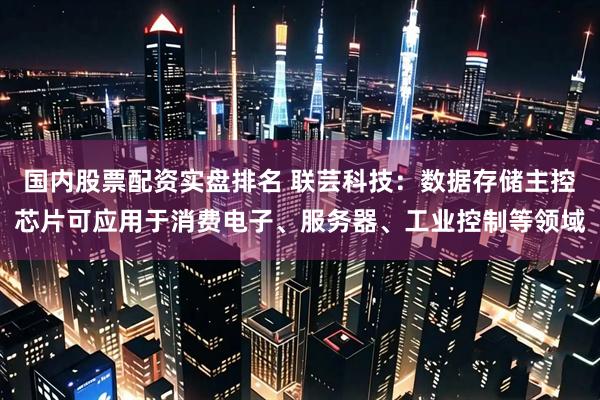 国内股票配资实盘排名 联芸科技：数据存储主控芯片可应用于消费电子、服务器、工业控制等领域