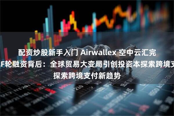 配资炒股新手入门 Airwallex 空中云汇完成3亿美元F轮融资背后：全球贸易大变局引创投资本探索跨境支付新趋势