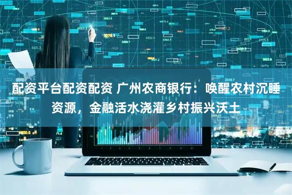配资平台配资配资 广州农商银行：唤醒农村沉睡资源，金融活水浇灌乡村振兴沃土