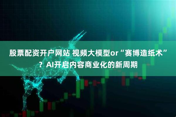 股票配资开户网站 视频大模型or“赛博造纸术”？AI开启内容商业化的新周期