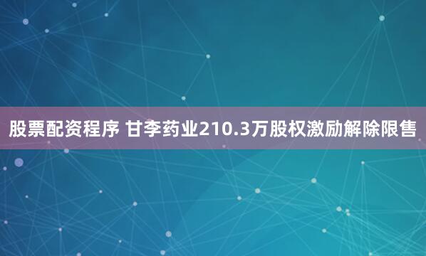 股票配资程序 甘李药业210.3万股权激励解除限售