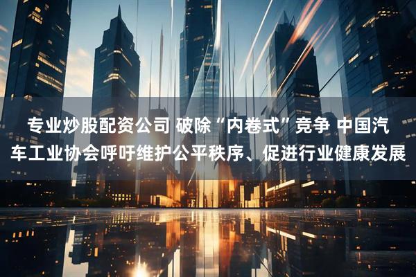 专业炒股配资公司 破除“内卷式”竞争 中国汽车工业协会呼吁维护公平秩序、促进行业健康发展