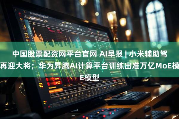 中国股票配资网平台官网 AI早报 | 小米辅助驾驶再迎大将；华为昇腾AI计算平台训练出准万亿MoE模型