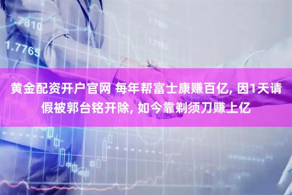 黄金配资开户官网 每年帮富士康赚百亿, 因1天请假被郭台铭开除, 如今靠剃须刀赚上亿