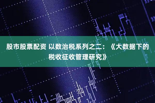 股市股票配资 以数治税系列之二：《大数据下的税收征收管理研究》