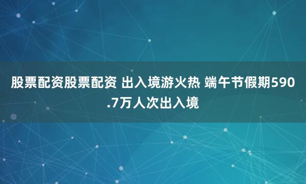 股票配资股票配资 出入境游火热 端午节假期590.7万人次出入境