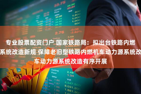 专业股票配资门户 国家铁路局：拟出台铁路内燃机车动力源系统改造新规 保障老旧型铁路内燃机车动力源系统改造有序开展