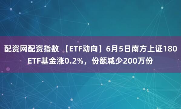 配资网配资指数 【ETF动向】6月5日南方上证180ETF基金涨0.2%，份额减少200万份