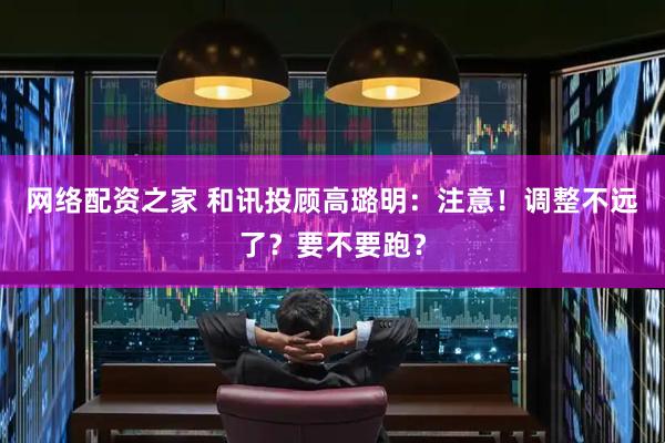 网络配资之家 和讯投顾高璐明：注意！调整不远了？要不要跑？