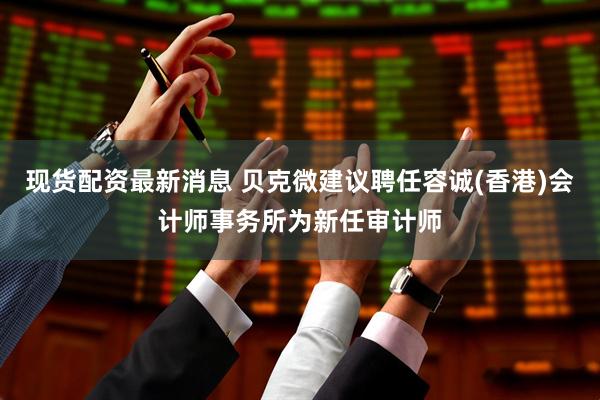 现货配资最新消息 贝克微建议聘任容诚(香港)会计师事务所为新任审计师