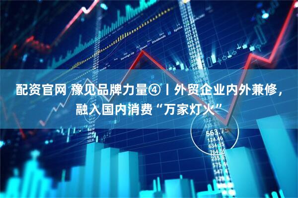 配资官网 豫见品牌力量④丨外贸企业内外兼修，融入国内消费“万家灯火”