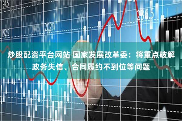 炒股配资平台网站 国家发展改革委：将重点破解政务失信、合同履约不到位等问题