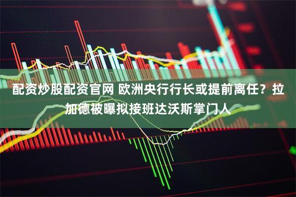 配资炒股配资官网 欧洲央行行长或提前离任？拉加德被曝拟接班达沃斯掌门人