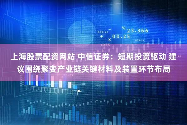 上海股票配资网站 中信证券：短期投资驱动 建议围绕聚变产业链关键材料及装置环节布局