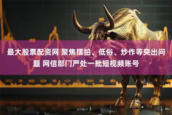 最大股票配资网 聚焦摆拍、低俗、炒作等突出问题 网信部门严处一批短视频账号