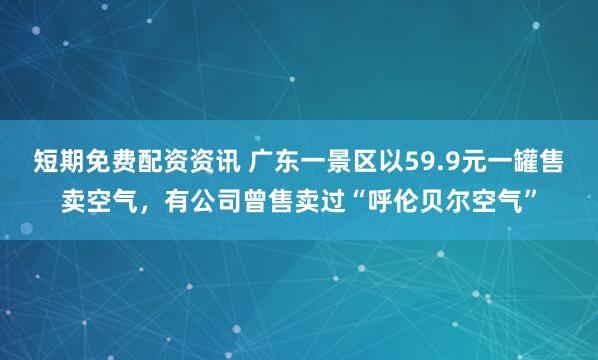 短期免费配资资讯 广东一景区以59.9元一罐售卖空气，有公司曾售卖过“呼伦贝尔空气”