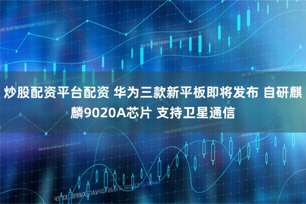 炒股配资平台配资 华为三款新平板即将发布 自研麒麟9020A芯片 支持卫星通信