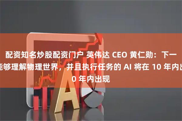 配资知名炒股配资门户 英伟达 CEO 黄仁勋：下一波能够理解物理世界，并且执行任务的 AI 将在 10 年内出现