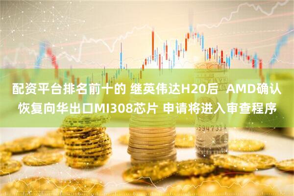配资平台排名前十的 继英伟达H20后  AMD确认恢复向华出口MI308芯片 申请将进入审查程序