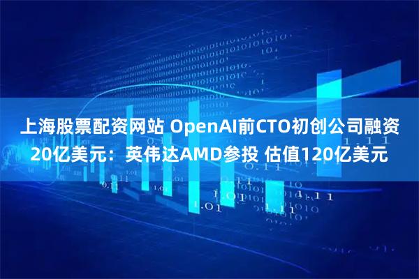 上海股票配资网站 OpenAI前CTO初创公司融资20亿美元：英伟达AMD参投 估值120亿美元
