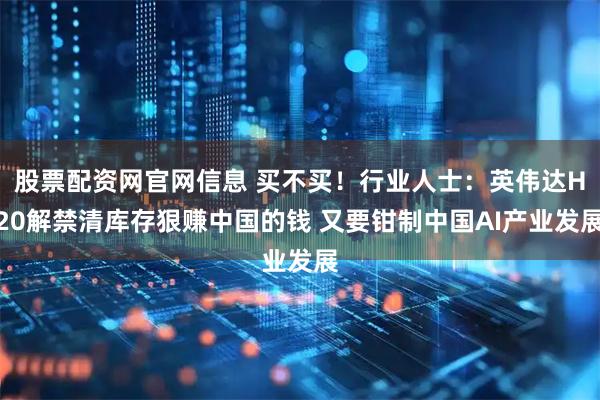 股票配资网官网信息 买不买！行业人士：英伟达H20解禁清库存狠赚中国的钱 又要钳制中国AI产业发展