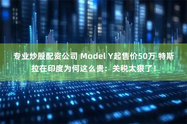 专业炒股配资公司 Model Y起售价50万 特斯拉在印度为何这么贵：关税太狠了！