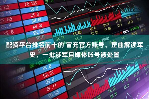 配资平台排名前十的 冒充官方账号、歪曲解读军史，一批涉军自媒体账号被处置