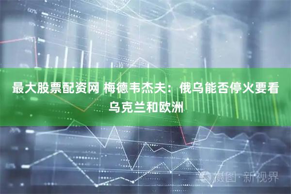 最大股票配资网 梅德韦杰夫：俄乌能否停火要看乌克兰和欧洲