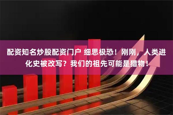 配资知名炒股配资门户 细思极恐！刚刚，人类进化史被改写？我们的祖先可能是猎物！
